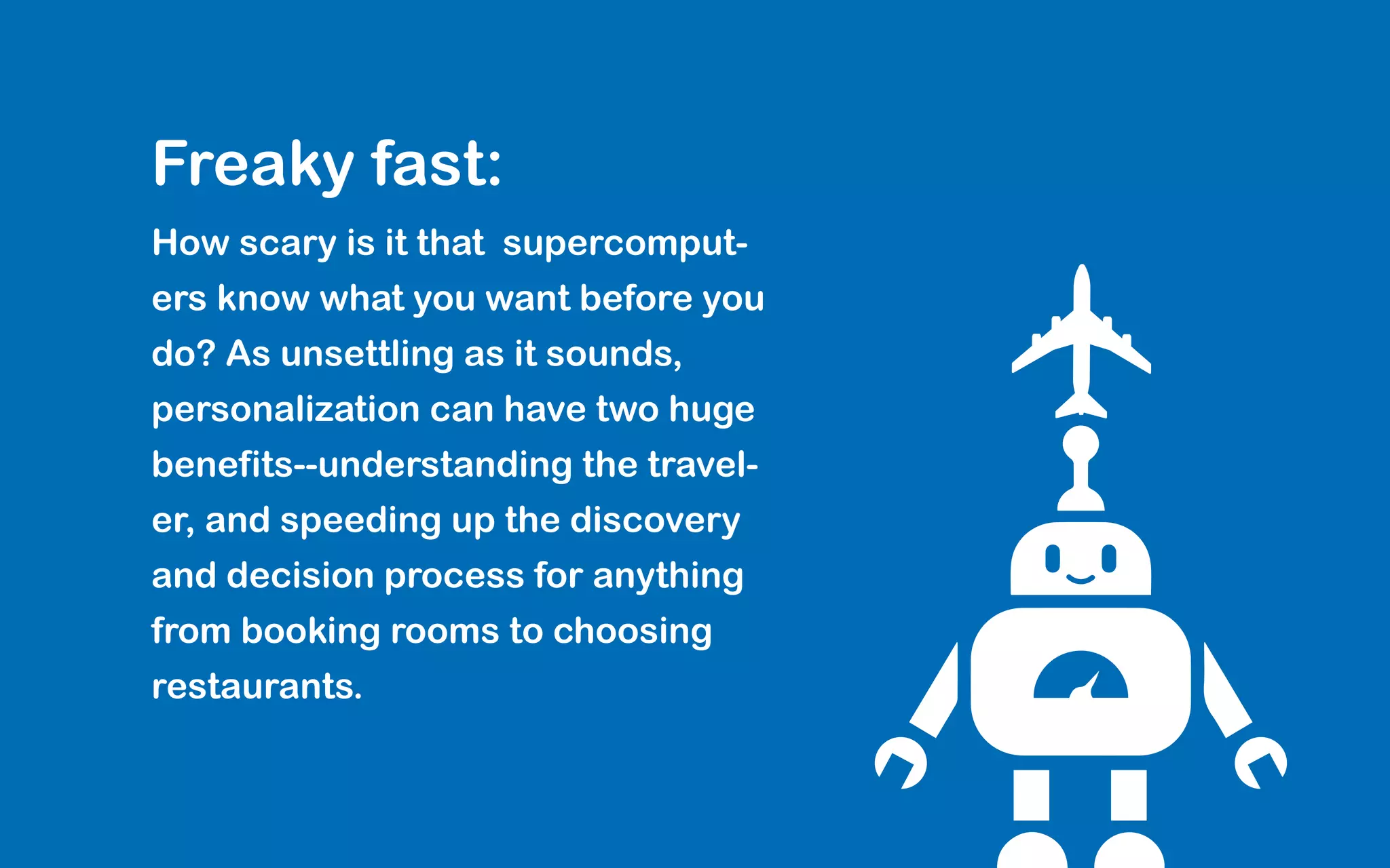 Freaky fast:
How scary is it that supercomput-
ers know what you want before you
do? As unsettling as it sounds,
personalization can have two huge
benefits--understanding the travel-
er, and speeding up the discovery
and decision process for anything
from booking rooms to choosing
restaurants.
 