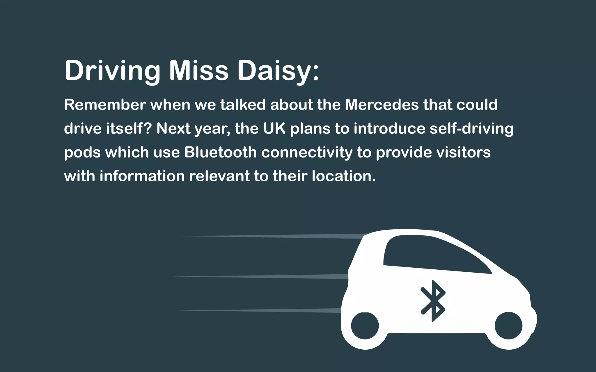 Driving Miss Daisy:
Remember when we talked about the Mercedes that could
drive itself? Next year, the UK plans to introduce self-driving
pods which use Bluetooth connectivity to provide visitors
with information relevant to their location.
 