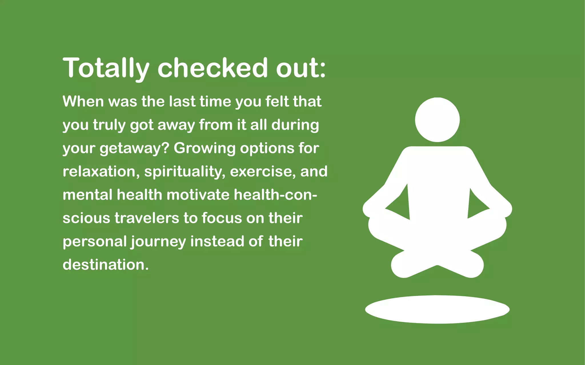 Totally checked out:
When was the last time you felt that
you truly got away from it all during
your getaway? Growing options for
relaxation, spirituality, exercise, and
mental health motivate health-con-
scious travelers to focus on their
personal journey instead of their
destination.
 