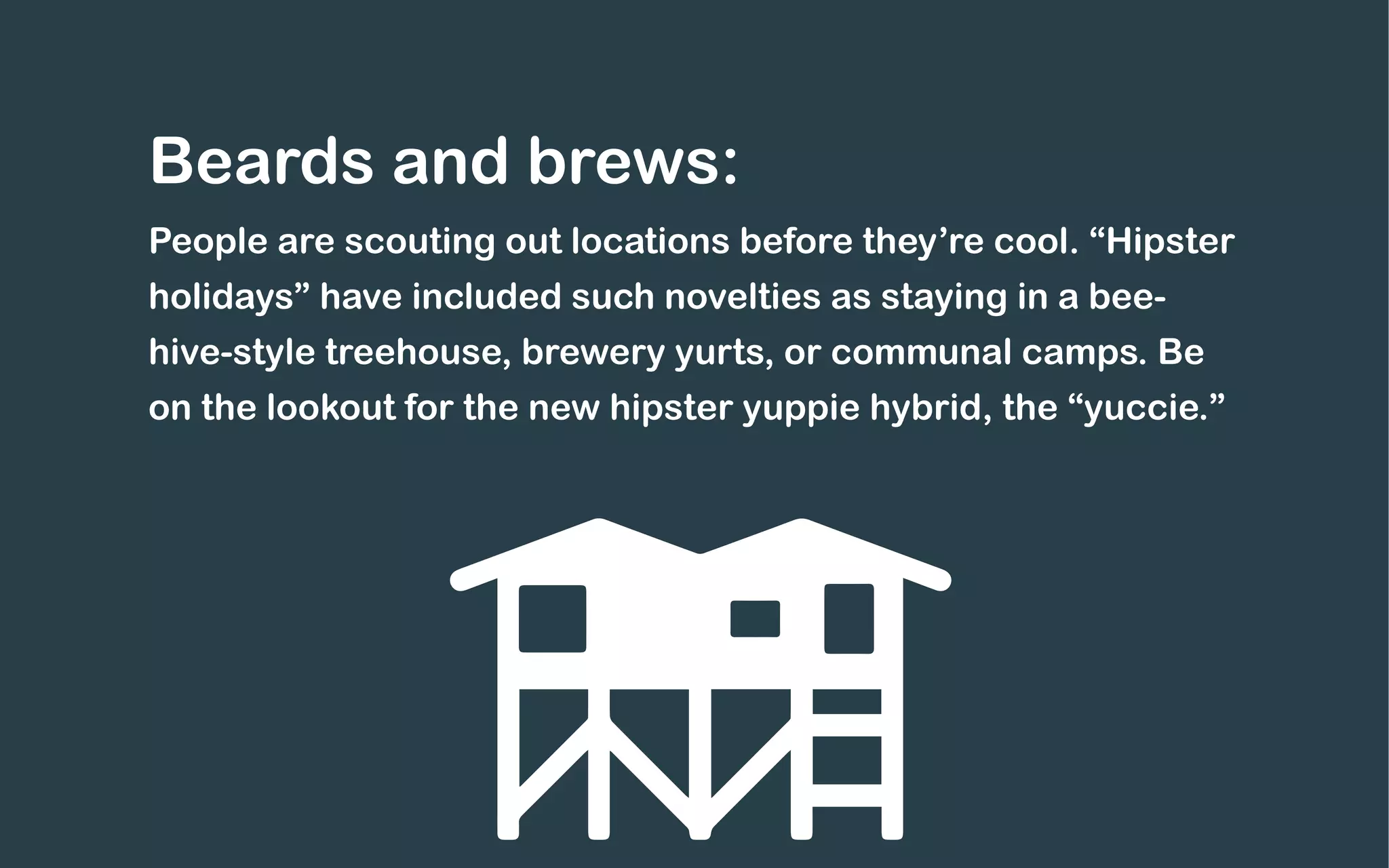 Beards and brews:
People are scouting out locations before they’re cool. “Hipster
holidays” have included such novelties as staying in a bee-
hive-style treehouse, brewery yurts, or communal camps. Be
on the lookout for the new hipster yuppie hybrid, the “yuccie.”
 