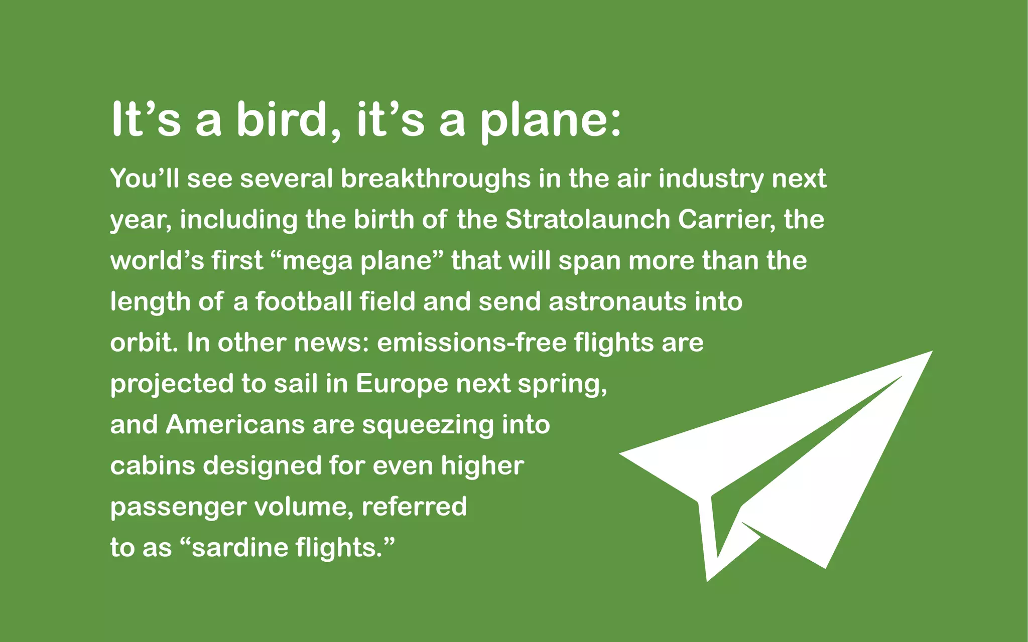 It’s a bird, it’s a plane:
You’ll see several breakthroughs in the air industry next
year, including the birth of the Stratolaunch Carrier, the
world’s first “mega plane” that will span more than the
length of a football field and send astronauts into
orbit. In other news: emissions-free flights are
projected to sail in Europe next spring,
and Americans are squeezing into
cabins designed for even higher
passenger volume, referred
to as “sardine flights.”
 