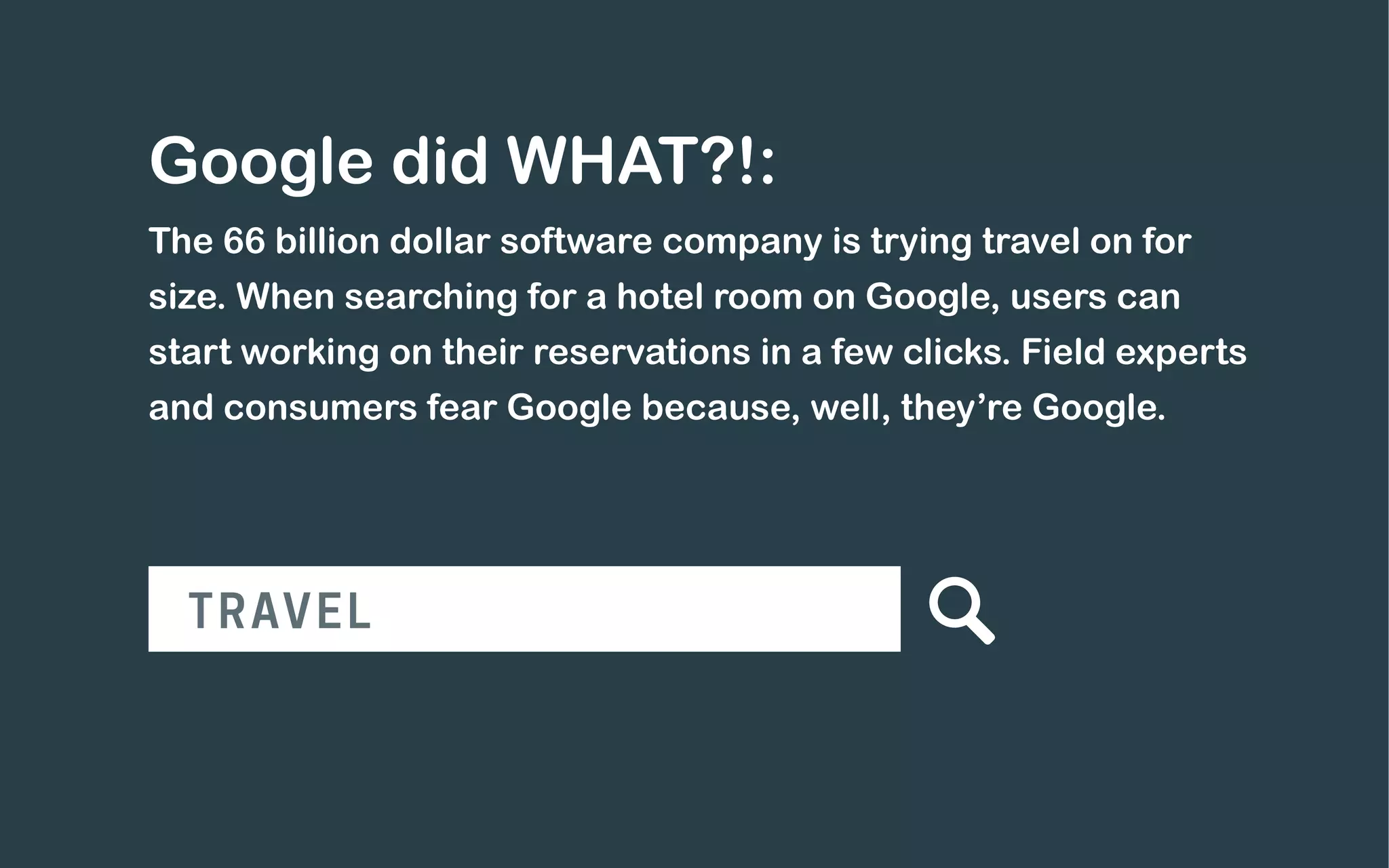Google did WHAT?!:
The 66 billion dollar software company is trying travel on for
size. When searching for a hotel room on Google, users can
start working on their reservations in a few clicks. Field experts
and consumers fear Google because, well, they’re Google.
TRAVEL
 