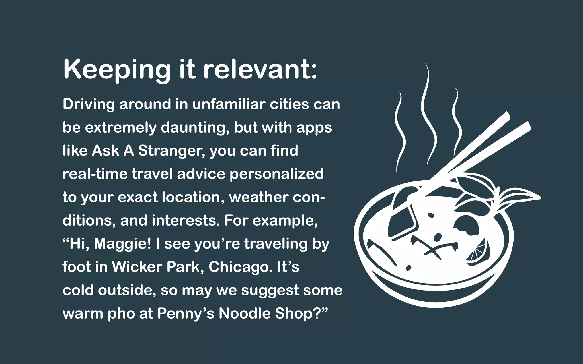 Driving around in unfamiliar cities can
be extremely daunting, but with apps
like Ask A Stranger, you can find
real-time travel advice personalized
to your exact location, weather con-
ditions, and interests. For example,
“Hi, Maggie! I see you’re traveling by
foot in Wicker Park, Chicago. It’s
cold outside, so may we suggest some
warm pho at Penny’s Noodle Shop?”
Keeping it relevant:
 