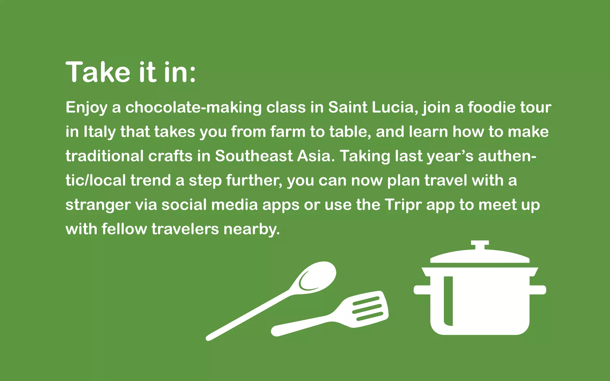 Take it in:
Enjoy a chocolate-making class in Saint Lucia, join a foodie tour
in Italy that takes you from farm to table, and learn how to make
traditional crafts in Southeast Asia. Taking last year’s authen-
tic/local trend a step further, you can now plan travel with a
stranger via social media apps or use the Tripr app to meet up
with fellow travelers nearby.
 