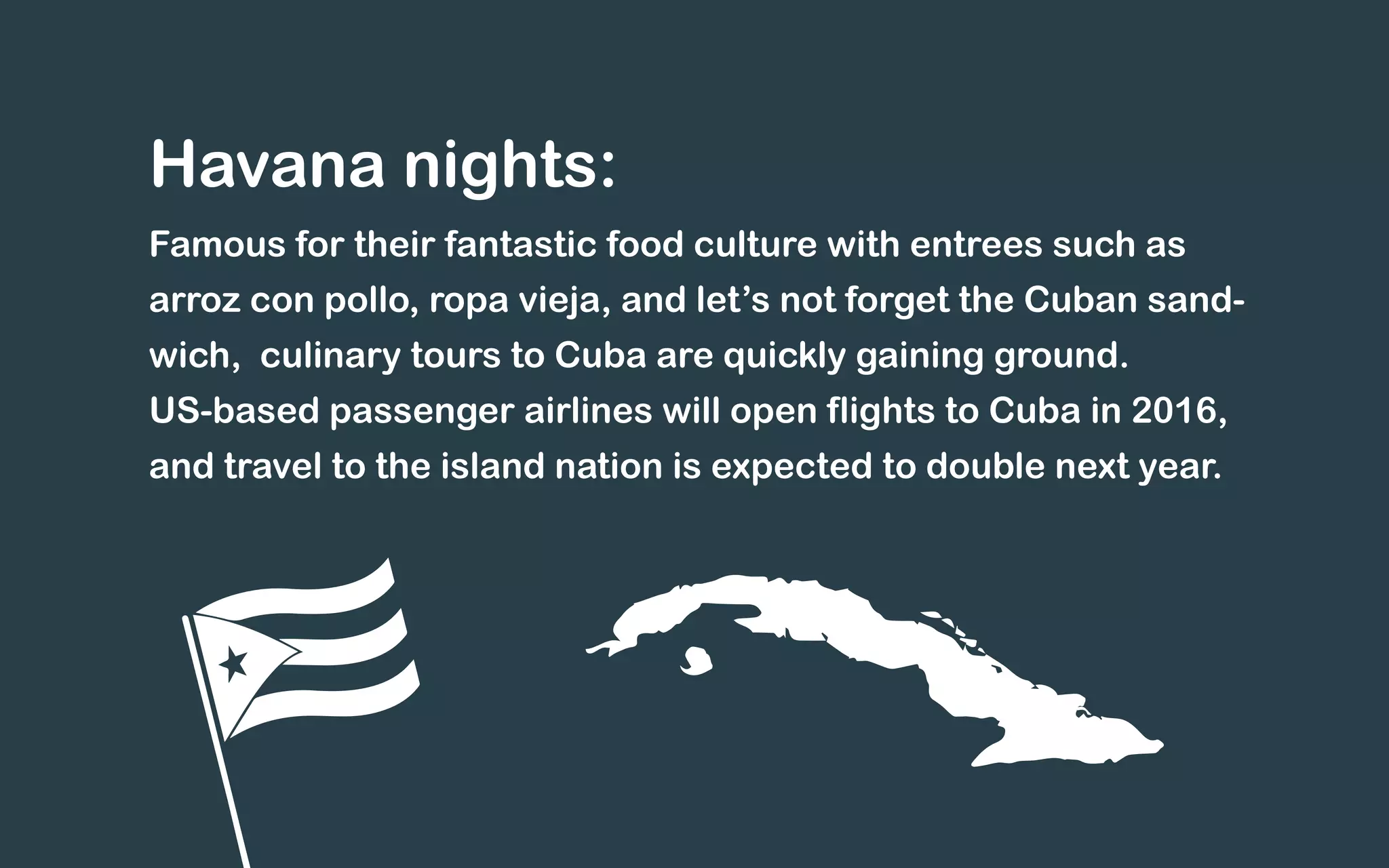 Havana nights:
Famous for their fantastic food culture with entrees such as
arroz con pollo, ropa vieja, and let’s not forget the Cuban sand-
wich, culinary tours to Cuba are quickly gaining ground.
US-based passenger airlines will open flights to Cuba in 2016,
and travel to the island nation is expected to double next year.
 