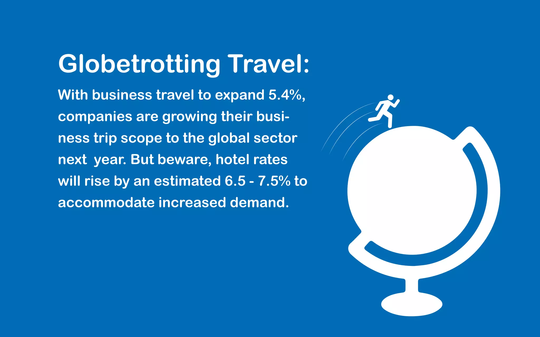 Globetrotting Travel:
With business travel to expand 5.4%,
companies are growing their busi-
ness trip scope to the global sector
next year. But beware, hotel rates
will rise by an estimated 6.5 - 7.5% to
accommodate increased demand.
 