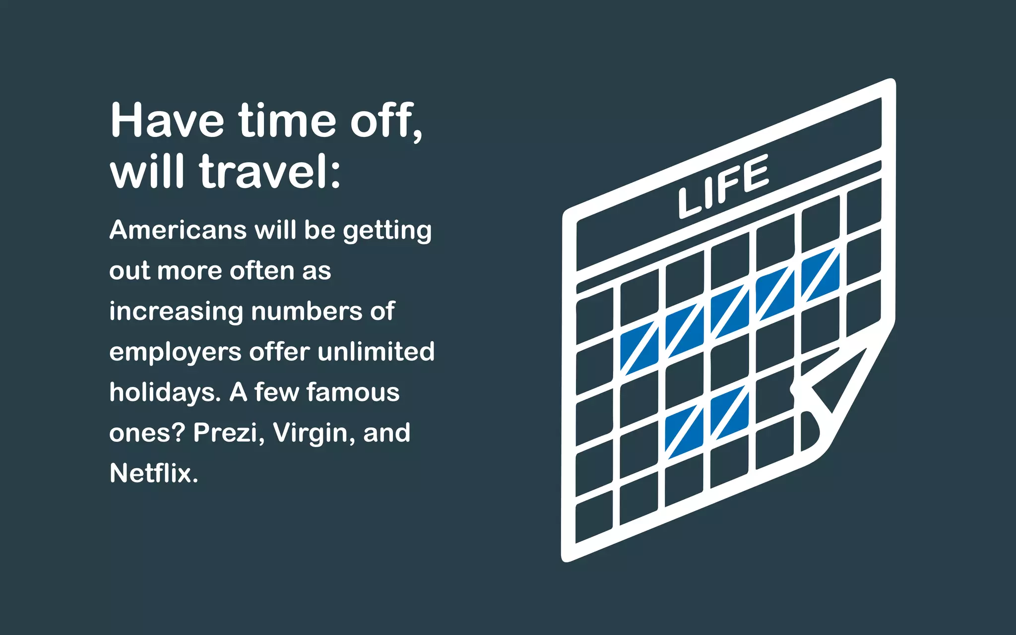 Have time off,
will travel:
Americans will be getting
out more often as
increasing numbers of
employers offer unlimited
holidays. A few famous
ones? Prezi, Virgin, and
Netflix.
 