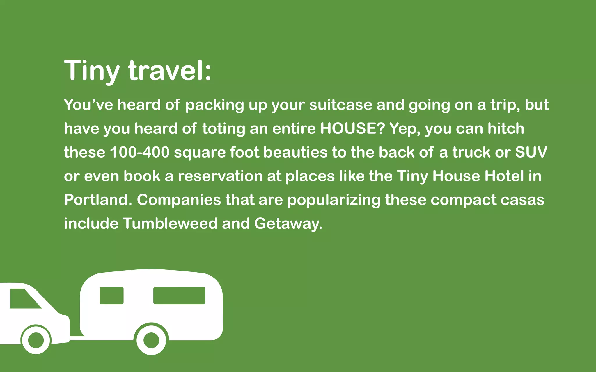 Tiny travel:
You’ve heard of packing up your suitcase and going on a trip, but
have you heard of toting an entire HOUSE? Yep, you can hitch
these 100-400 square foot beauties to the back of a truck or SUV
or even book a reservation at places like the Tiny House Hotel in
Portland. Companies that are popularizing these compact casas
include Tumbleweed and Getaway.
 