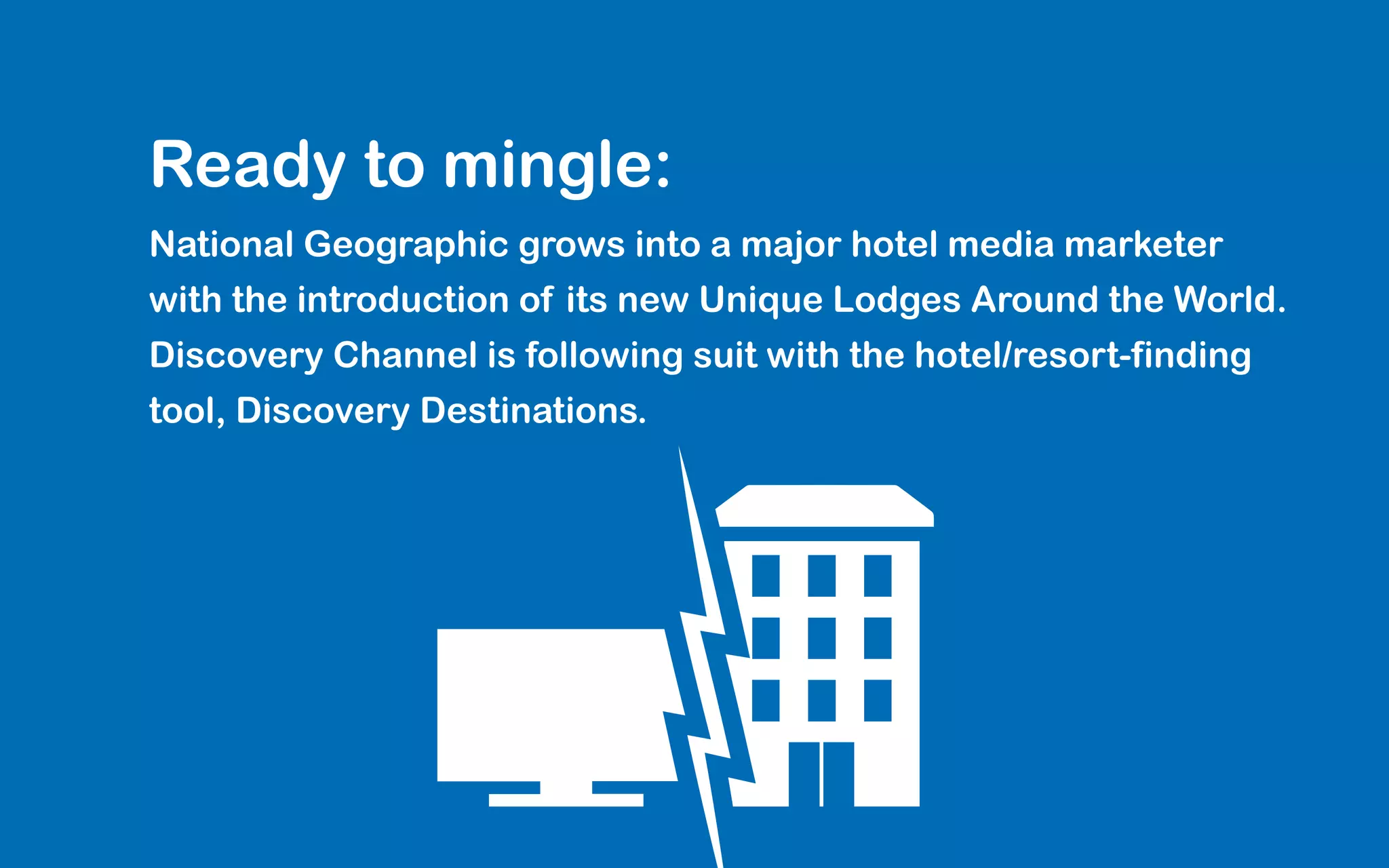 Ready to mingle:
National Geographic grows into a major hotel media marketer
with the introduction of its new Unique Lodges Around the World.
Discovery Channel is following suit with the hotel/resort-finding
tool, Discovery Destinations.
 
