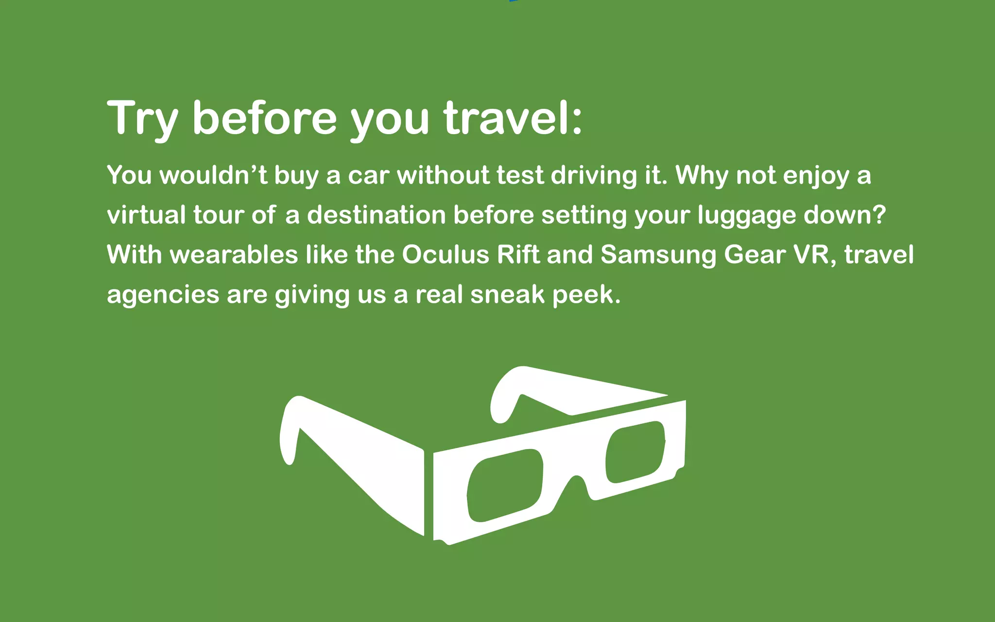 Try before you travel:
You wouldn’t buy a car without test driving it. Why not enjoy a
virtual tour of a destination before setting your luggage down?
With wearables like the Oculus Rift and Samsung Gear VR, travel
agencies are giving us a real sneak peek.
 
