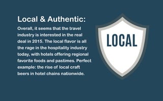 Local & Authentic: 
Overall, it seems that the travel 
industry is interested in the real 
deal in 2015. The local flavor is all 
the rage in the hospitality industry 
today, with hotels offering regional 
favorite foods and pastimes. Perfect 
example: the rise of local craft 
beers in hotel chains nationwide. 
LOCAL 
 