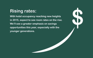 Rising rates: 
With hotel occupancy reaching new heights 
in 2015, expect to see room rates on the rise. 
We’ll see a greater emphasis on savings 
opportunities this year, especially with the 
younger generations. 
$ 
 