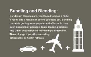 Bundling and Blending: 
Bundle up! Chances are, you’ll need to book a flight, 
a room, and a rental car before you head out. Bundling 
rentals is getting more popular and affordable than 
ever. Speaking of package deals, blending hobbies 
into travel destinations is increasingly in-demand. 
Think of yoga trips, African surfing 
adventures, or health retreats. 
+ + 
 