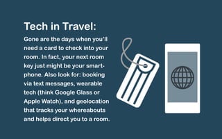 Tech in Travel: 
Gone are the days when you’ll 
need a card to check into your 
room. In fact, your next room 
key just might be your smart-phone. 
Also look for: booking 
via text messages, wearable 
tech (think Google Glass or 
Apple Watch), and geolocation 
that tracks your whereabouts 
and helps direct you to a room. 
 