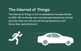 The Internet of Things: 
The Internet of Things, or IoT, is estimated to increase 30-fold 
by 2020. We’ve already seen cars that park themselves, but did 
you know that cars will soon be driving themselves, too? 
Sorry, Uber and Lyft drivers! 
 