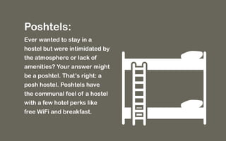 Poshtels: 
Ever wanted to stay in a 
hostel but were intimidated by 
the atmosphere or lack of 
amenities? Your answer might 
be a poshtel. That’s right: a 
posh hostel. Poshtels have 
the communal feel of a hostel 
with a few hotel perks like 
free WiFi and breakfast. 
 