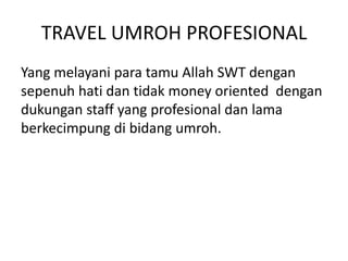 TRAVEL UMROH PROFESIONAL
Yang melayani para tamu Allah SWT dengan
sepenuh hati dan tidak money oriented dengan
dukungan staff yang profesional dan lama
berkecimpung di bidang umroh.
 