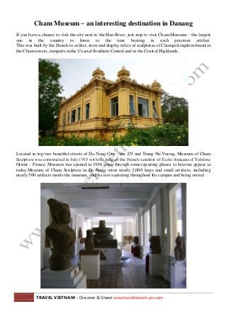 1 TRAVEL VIETNAM – Discover & Share! www.travelvietnam-pro.com
Cham Museum – an interesting destination in Danang
If you have a chance to visit the city next to the Han River, just stop to visit Cham Museum – the largest
one in the country to listen to the time beating in each precious artifact.
This was built by the French to collect, store and display relics of sculptures of Champa kingdom found in
the Cham towers, ramparts in the Coastal Southern Central and in the Central Highlands.
Located in top two beautiful streets of Da Nang City – the 2/9 and Trung Nu Vuong, Museum of Cham
Sculpture was constructed in July 1915 with the help of the French scientist of École française d’Extrême
Orient – France. Museum was opened in 1919 going through some repairing phases to become appear as
today.Museum of Cham Sculpture in Da Nang owns nearly 2,000 large and small artifacts, including
nearly 500 artifacts inside the museum, and the rest scattering throughout the campus and being stored.
 