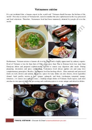 1 TRAVEL VIETNAM – Discover & Share! www.travelvietnam-pro.com
Vietnamese cuisine
It is not incidental that a famous expert in the world said "Vietnam should become the kitchen of the
world". Not only is cuisine of Vietnam rich, varied in number but also sophisticated in the way processed
and food selections. Therefore, Vietnamese food had been immensely admired by people all over the
world.
Furthermore, Vietnam cuisine is famous all over the world and is highly appreciated by culinary experts.
Food of Vietnam is less fat than that of China, less spicy than Thai or Korean food, less meat than
European dishes and prepared sophisticatedly, careful to ensure easy digestion after meals. During
preparing, decoration and spicy combination, Vietnamese food always applies yin and yang (two
complementary principles). Besides, Vietnamese food has healing effects... Raw materials and processed
foods are rich, diverse and natural. Moreover, spices for tasty dishes are also diverse, from vegetables
(fennel, basil, perilla, onions...), nuts (ginger, galangal), and fruits (cardamom, tamarind, mango,
tomatoes...) to sauces (soy and fish sauce...) making unique dishes of Vietnam. Each region, each rural
area has its own special dishes by processing and combining spices to create unique and attractive dishes.
 