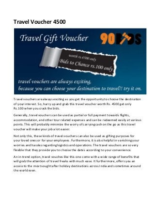 Travel Voucher 4500
Travel vouchers arealways exciting as you get the opportunity to choosethe destination
of your interest. So, hurry up and grab this travel voucher worth Rs. 4500 get only
Rs.100 when you crack the bids.
Generally, travelvouchers can be used as partial or full payment towards flights,
accommodation, and other tour related expenses and can be redeemed easily at various
points. This will probably minimize the worry of carrying cash on the go as this travel
voucher will make your job a lot easier.
Not only this, these kinds of travel vouchers can also be used as gifting purposes for
your loved ones or for your employees. Furthermore, it is also helpful in vanishing your
worries and hassles regarding logistics and operations. The travel vouchers areso very
flexible that they provideyou to choosethe dates according to your convenience.
An in-trend option, travel vouches like this one come with a wide rangeof benefits that
will grab the attention of travel freaks with much ease. Itfurthermore, offers you an
access to the mostsoughtafter holiday destinations across India and sometimes around
the world even.
 
