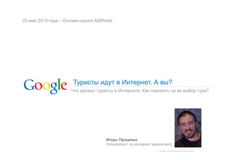 20 мая 2010 года – Онлайн-школа AdWords




                     Туристы идут в Интернет. А вы?
                     Что делают туристы в Интернете. Как повлиять на их выбор тура?




                                    Игорь Проценко
                                    Специалист по интернет маркетингу
                                                              Google Confidential and Proprietary   1
 