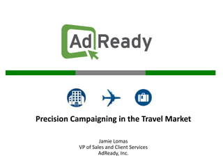Precision Campaigning in the Travel Market Jamie Lomas VP of Sales and Client Services AdReady, Inc. 