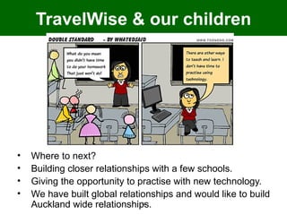 TravelWise & our children




•   Where to next?
•   Building closer relationships with a few schools.
•   Giving the opportunity to practise with new technology.
•   We have built global relationships and would like to build
    Auckland wide relationships.
                              12
 