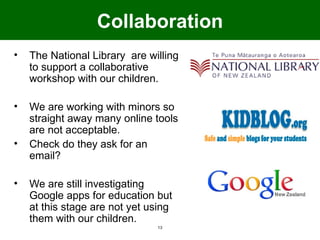 Collaboration
•   The National Library are willing
    to support a collaborative
    workshop with our children.

•   We are working with minors so
    straight away many online tools
    are not acceptable.
•   Check do they ask for an
    email?

•   We are still investigating
    Google apps for education but
    at this stage are not yet using
    them with our children.
                               13
 