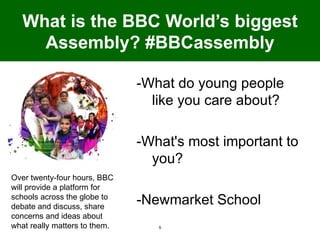 What is the BBC World’s biggest
     Assembly? #BBCassembly

                               -What do young people
                                 like you care about?

                               -What's most important to
                                 you?
Over twenty-four hours, BBC
will provide a platform for
schools across the globe to
debate and discuss, share
                               -Newmarket School
concerns and ideas about
what really matters to them.      5
 