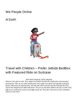 5/5/2015 Travel with Children – Prefer Jetkids BedBox with Featured Ride on Suitcase | We People Online
https://wepeopleonline.wordpress.com/2015/05/02/travel-with-children-prefer-jetkids-bedbox-with-featured-ride-on-suitcase/ 1/3
We People Online
At Earth
Travel with Children – Prefer Jetkids BedBox
with Featured Ride on Suitcase
Kids Online Shopping, Online Shopping
Kids are God’s gift on earth. They ought to be treated with delicate consideration and exemplary
graciousness. They are our future and therefore, they ought to be adored and regarded as kings &
queens. When they are nurtured, they will look after others well and over the long haul they will
execute the change that all adults talks about. One can say that these children are stars on earth. They
light up our world pretty much as stars lights up the sky. They don’t know how to bear resentment
unless we show them.
 