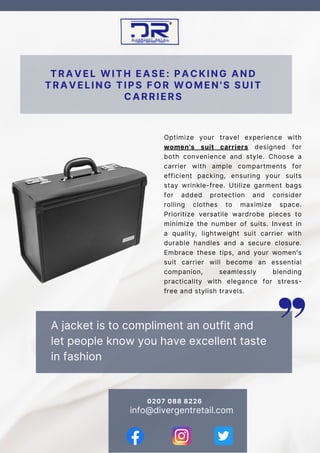 A jacket is to compliment an outfit and
let people know you have excellent taste
in fashion
TRAVEL WITH EASE: PACKING AND
TRAVELING TIPS FOR WOMEN'S SUIT
CARRIERS
info@divergentretail.com
Optimize your travel experience with
women's suit carriers designed for
both convenience and style. Choose a
carrier with ample compartments for
efficient packing, ensuring your suits
stay wrinkle-free. Utilize garment bags
for added protection and consider
rolling clothes to maximize space.
Prioritize versatile wardrobe pieces to
minimize the number of suits. Invest in
a quality, lightweight suit carrier with
durable handles and a secure closure.
Embrace these tips, and your women's
suit carrier will become an essential
companion, seamlessly blending
practicality with elegance for stress-
free and stylish travels.
0207 088 8226
 