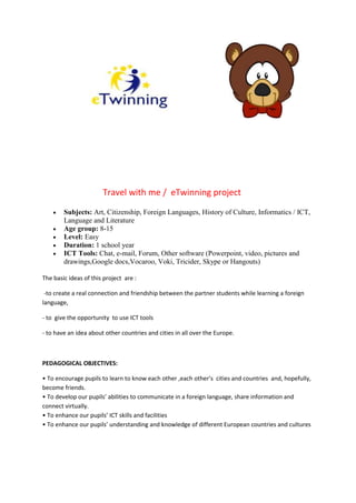 Travel with me / eTwinning project
 Subjects: Art, Citizenship, Foreign Languages, History of Culture, Informatics / ICT,
Language and Literature
 Age group: 8-15
 Level: Easy
 Duration: 1 school year
 ICT Tools: Chat, e-mail, Forum, Other software (Powerpoint, video, pictures and
drawings,Google docs,Vocaroo, Voki, Tricider, Skype or Hangouts)
The basic ideas of this project are :
-to create a real connection and friendship between the partner students while learning a foreign
language,
- to give the opportunity to use ICT tools
- to have an idea about other countries and cities in all over the Europe.
PEDAGOGICAL OBJECTIVES:
• To encourage pupils to learn to know each other ,each other’s cities and countries and, hopefully,
become friends.
• To develop our pupils’ abilities to communicate in a foreign language, share information and
connect virtually.
• To enhance our pupils’ ICT skills and facilities
• To enhance our pupils’ understanding and knowledge of different European countries and cultures
 