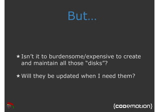 But… 
★ Isn’t it to burdensome/expensive to create 
and maintain all those “disks”? 
★Will they be updated when I need them? 
 