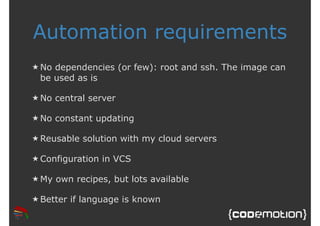 Automation requirements 
★ No dependencies (or few): root and ssh. The image can 
be used as is 
★ No central server 
★ No constant updating 
★Reusable solution with my cloud servers 
★Configuration in VCS 
★My own recipes, but lots available 
★Better if language is known 
 