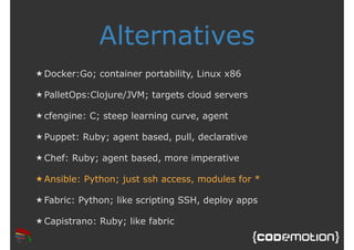 Alternatives 
★Docker:Go; container portability, Linux x86 
★ PalletOps:Clojure/JVM; targets cloud servers 
★ cfengine: C; steep learning curve, agent 
★ Puppet: Ruby; agent based, pull, declarative 
★Chef: Ruby; agent based, more imperative 
★ Ansible: Python; just ssh access, modules for * 
★ Fabric: Python; like scripting SSH, deploy apps 
★Capistrano: Ruby; like fabric 
 