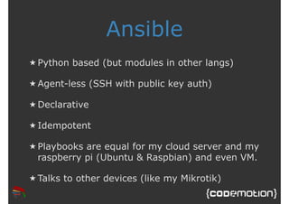 Ansible 
★ Python based (but modules in other langs) 
★ Agent-less (SSH with public key auth) 
★Declarative 
★ Idempotent 
★ Playbooks are equal for my cloud server and my 
raspberry pi (Ubuntu & Raspbian) and even VM. 
★ Talks to other devices (like my Mikrotik) 
 