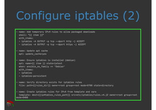 Configure iptables (2) 
- name: Add temporary IPv4 rules to allow packaged downloads 
shell: "{{ item }}" 
with_items: 
- iptables -A OUTPUT -p tcp --dport http -j ACCEPT 
- iptables -A OUTPUT -p tcp --dport https -j ACCEPT 
- name: Update apt cache 
apt: update_cache=yes 
- name: Ensure iptables is installed (debian) 
apt: name={{ item }} state=latest 
when: ansible_os_family == 'Debian' 
with_items: 
- iptables 
- iptables-persistent 
- name: Verify directory exists for iptables rules 
file: path={{rules_dir}} owner=root group=root mode=0700 state=directory 
- name: Create iptables rules for IPv4 from template and vars 
template: dest={{ip4tables_rules_path}} src=etc/iptables/rules.v4.j2 owner=root group=root 
mode=0400 
 