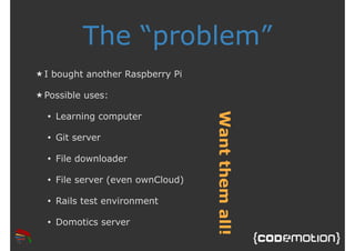 The “problem” 
★ I bought another Raspberry Pi 
★ Possible uses: 
• Learning computer 
• Git server 
• File downloader 
• File server (even ownCloud) 
• Rails test environment 
• Domotics server 
Want them all! 
 