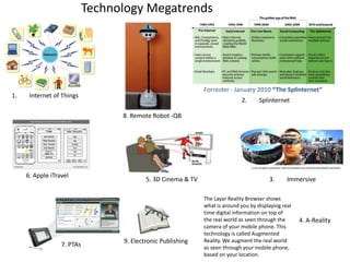 Technology MegatrendsForrester - January 2010 “The Splinternet”1.	Internet of Things2.	Splinternet8. Remote Robot -QB 6. Apple iTravel3.	Immersive 5. 3D Cinema & TV  The Layar Reality Browser shows what is around you by displaying real time digital information on top of the real world as seen through the camera of your mobile phone. This technology is called Augmented Reality. We augment the real world as seen through your mobile phone, based on your location. 4. A-Reality 9. Electronic Publishing 7. PTAs 