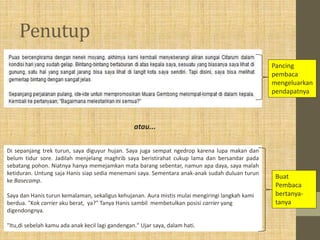 Penutup
Pancing
pembaca
mengeluarkan
pendapatnya
Di sepanjang trek turun, saya diguyur hujan. Saya juga sempat ngedrop karena lupa makan dan
belum tidur sore. Jadilah menjelang maghrib saya beristirahat cukup lama dan bersandar pada
sebatang pohon. Niatnya hanya memejamkan mata barang sebentar, namun apa daya, saya malah
ketiduran. Untung saja Hanis siap sedia menemani saya. Sementara anak-anak sudah duluan turun
ke Basecamp.
Saya dan Hanis turun kemalaman, sekaligus kehujanan. Aura mistis mulai mengiringi langkah kami
berdua. "Kok carrier aku berat, ya?" Tanya Hanis sambil membetulkan posisi carrier yang
digendongnya.
"Itu,di sebelah kamu ada anak kecil lagi gandengan." Ujar saya, dalam hati.
Buat
Pembaca
bertanya-
tanya
atau...
 