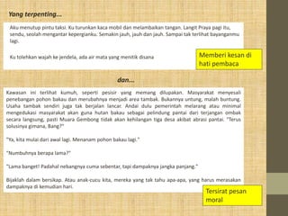 Aku menutup pintu taksi. Ku turunkan kaca mobil dan melambaikan tangan. Langit Praya pagi itu,
sendu, seolah mengantar kepergianku. Semakin jauh, jauh dan jauh. Sampai tak terlihat bayanganmu
lagi.
Ku tolehkan wajah ke jendela, ada air mata yang menitik disana
Yang terpenting...
Memberi kesan di
hati pembaca
Kawasan ini terlihat kumuh, seperti pesisir yang memang dilupakan. Masyarakat menyesali
penebangan pohon bakau dan merubahnya menjadi area tambak. Bukannya untung, malah buntung.
Usaha tambak sendiri juga tak berjalan lancar. Andai dulu pemerintah melarang atau minimal
mengedukasi masyarakat akan guna hutan bakau sebagai pelindung pantai dari terjangan ombak
secara langsung, pasti Muara Gembong tidak akan kehilangan tiga desa akibat abrasi pantai. "Terus
solusinya gimana, Bang?"
"Ya, kita mulai dari awal lagi. Menanam pohon bakau lagi."
"Numbuhnya berapa lama?"
"Lama banget! Padahal nebangnya cuma sebentar, tapi dampaknya jangka panjang."
Bijaklah dalam bersikap. Atau anak-cucu kita, mereka yang tak tahu apa-apa, yang harus merasakan
dampaknya di kemudian hari.
Tersirat pesan
moral
dan...
 