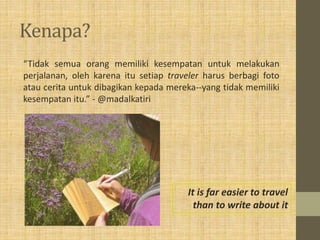 Kenapa?
“Tidak semua orang memiliki kesempatan untuk melakukan
perjalanan, oleh karena itu setiap traveler harus berbagi foto
atau cerita untuk dibagikan kepada mereka--yang tidak memiliki
kesempatan itu.” - @madalkatiri
It is far easier to travel
than to write about it
 