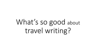 What’s so good about
travel writing?
 