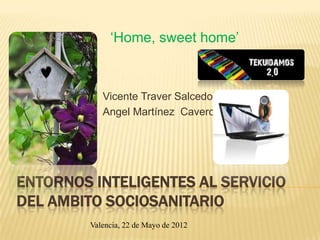 ‘Home, sweet home’



            Vicente Traver Salcedo
            Angel Martínez Cavero




ENTORNOS INTELIGENTES AL SERVICIO
DEL AMBITO SOCIOSANITARIO
         Valencia, 22 de Mayo de 2012
 