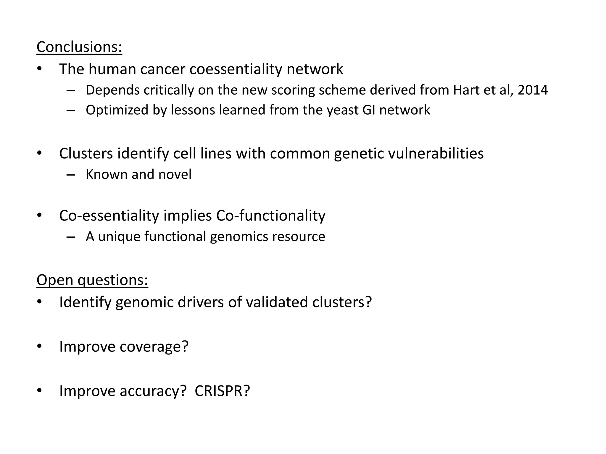 Conclusions:
• The human cancer coessentiality network
– Depends critically on the new scoring scheme derived from Hart et al, 2014
– Optimized by lessons learned from the yeast GI network
• Clusters identify cell lines with common genetic vulnerabilities
– Known and novel
• Co-essentiality implies Co-functionality
– A unique functional genomics resource
Open questions:
• Identify genomic drivers of validated clusters?
• Improve coverage?
• Improve accuracy? CRISPR?
 