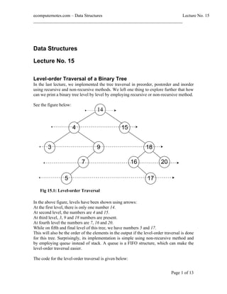 ecomputernotes.com Data Structures                                  Lecture No. 15
___________________________________________________________________




Data Structures

Lecture No. 15

Level-order Traversal of a Binary Tree
In the last lecture, we implemented the tree traversal in preorder, postorder and inorder
using recursive and non-recursive methods. We left one thing to explore further that how
can we print a binary tree level by level by employing recursive or non-recursive method.

See the figure below:
                                     14


                        4                          15


        3                            9                           18

                            7                            16               20

                  5                                               17
   Fig 15.1: Level-order Traversal

In the above figure, levels have been shown using arrows:
At the first level, there is only one number 14.
At second level, the numbers are 4 and 15.
At third level, 3, 9 and 18 numbers are present.
At fourth level the numbers are 7, 16 and 20.
While on fifth and final level of this tree, we have numbers 5 and 17.
This will also be the order of the elements in the output if the level-order traversal is done
for this tree. Surprisingly, its implementation is simple using non-recursive method and
by employing queue instead of stack. A queue is a FIFO structure, which can make the
level-order traversal easier.

The code for the level-order traversal is given below:


                                                                                Page 1 of 13
 