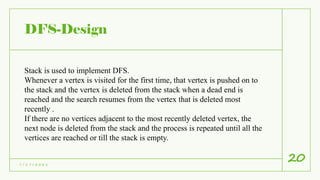 DFS-Design
7 / 1 7 / 2 0 2 1
20
Stack is used to implement DFS.
Whenever a vertex is visited for the first time, that vertex is pushed on to
the stack and the vertex is deleted from the stack when a dead end is
reached and the search resumes from the vertex that is deleted most
recently .
If there are no vertices adjacent to the most recently deleted vertex, the
next node is deleted from the stack and the process is repeated until all the
vertices are reached or till the stack is empty.
 