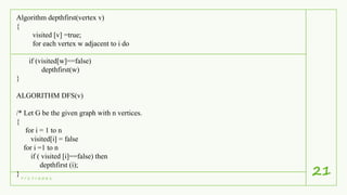 7 / 1 7 / 2 0 2 1
21
Algorithm depthfirst(vertex v)
{
visited [v] =true;
for each vertex w adjacent to i do
if (visited[w]==false)
depthfirst(w)
}
ALGORITHM DFS(v)
/* Let G be the given graph with n vertices.
{
for i = 1 to n
visited[i] = false
for i =1 to n
if ( visited [i]==false) then
depthfirst (i);
}
 