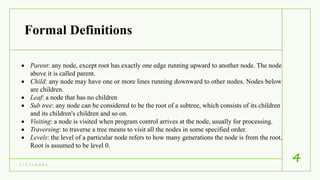 Formal Definitions
7 / 1 7 / 2 0 2 1
4
 Parent: any node, except root has exactly one edge running upward to another node. The node
above it is called parent.
 Child: any node may have one or more lines running downward to other nodes. Nodes below
are children.
 Leaf: a node that has no children
 Sub tree: any node can be considered to be the root of a subtree, which consists of its children
and its children's children and so on.
 Visiting: a node is visited when program control arrives at the node, usually for processing.
 Traversing: to traverse a tree means to visit all the nodes in some specified order.
 Levels: the level of a particular node refers to how many generations the node is from the root.
Root is assumed to be level 0.
 