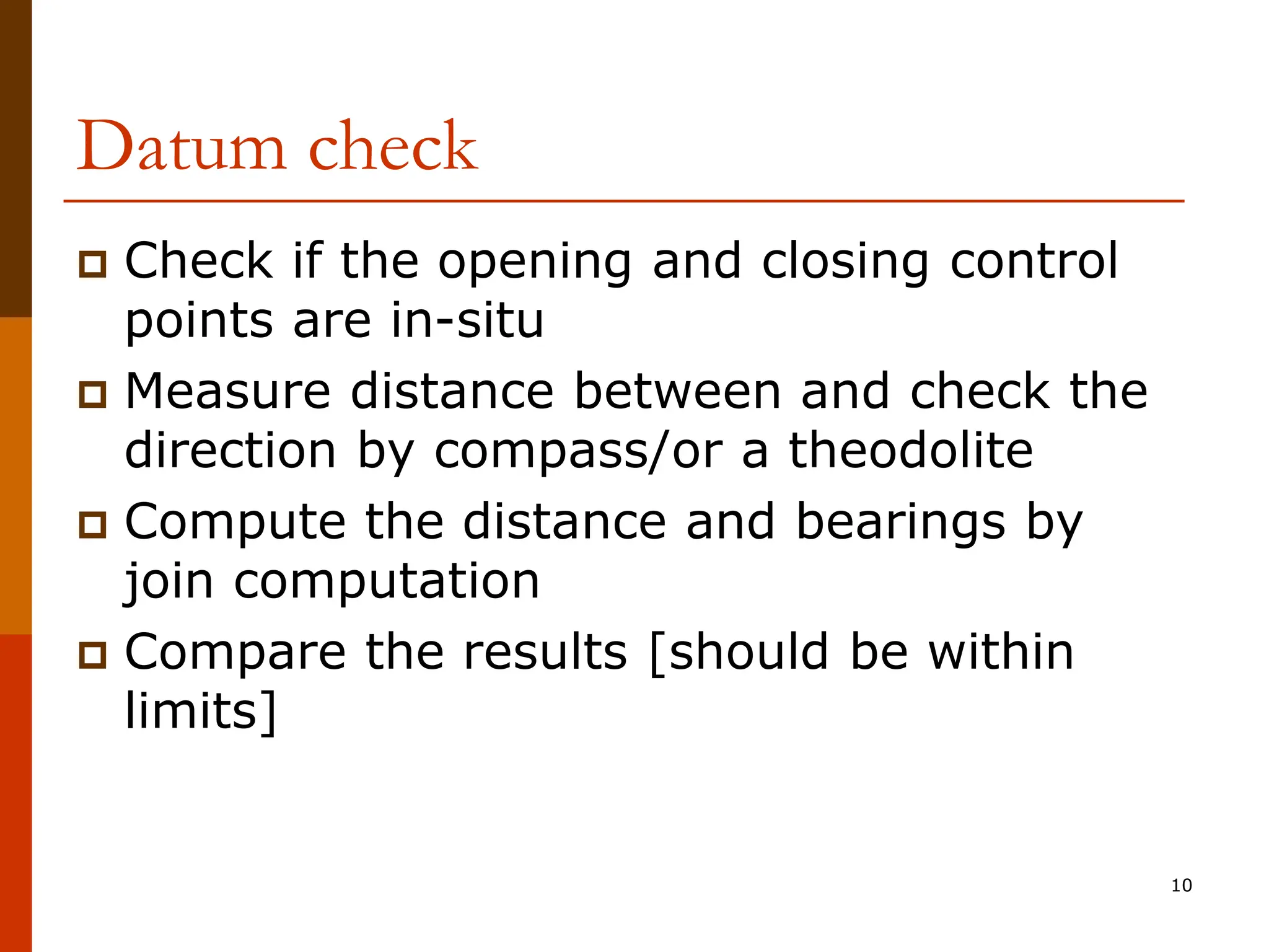 Datum check
 Check if the opening and closing control
points are in-situ
 Measure distance between and check the
direction by compass/or a theodolite
 Compute the distance and bearings by
join computation
 Compare the results [should be within
limits]
10
 